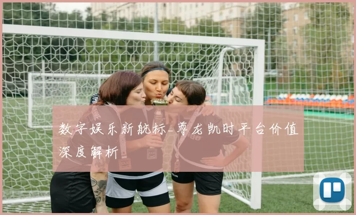 数字娱乐新航标_尊龙凯时平台价值深度解析