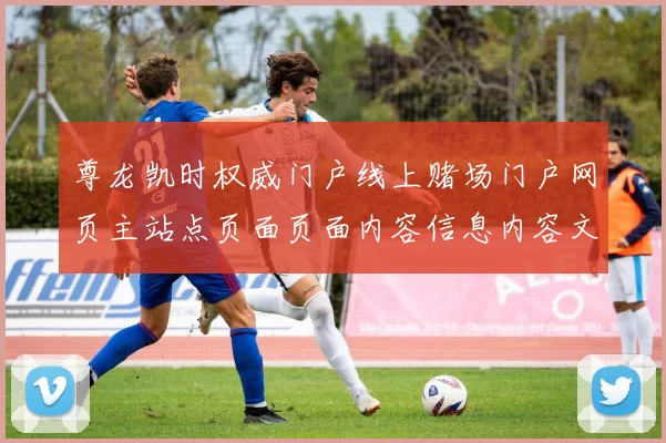 尊龙凯时权威门户线上赌场门户网页主站点页面页面内容信息内容文本信息信息内容