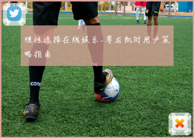 理性选择在线娱乐_尊龙凯时用户策略指南