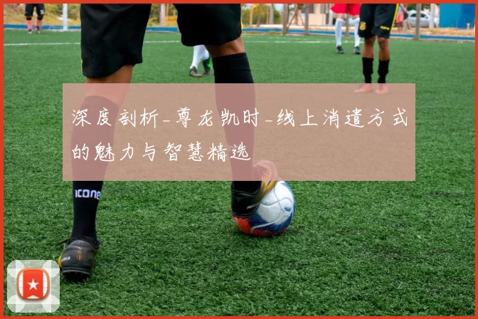 深度剖析_尊龙凯时_线上消遣方式的魅力与智慧精选