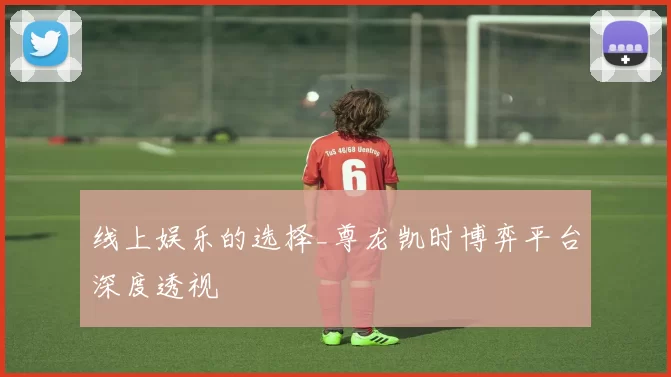 线上娱乐的选择_尊龙凯时博弈平台深度透视