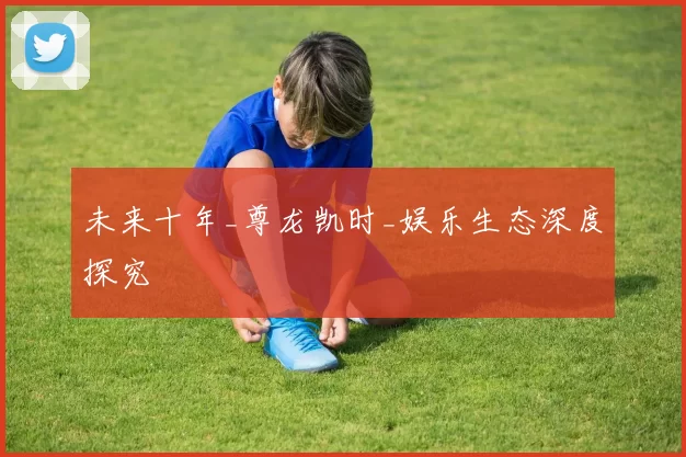 未来十年_尊龙凯时_娱乐生态深度探究