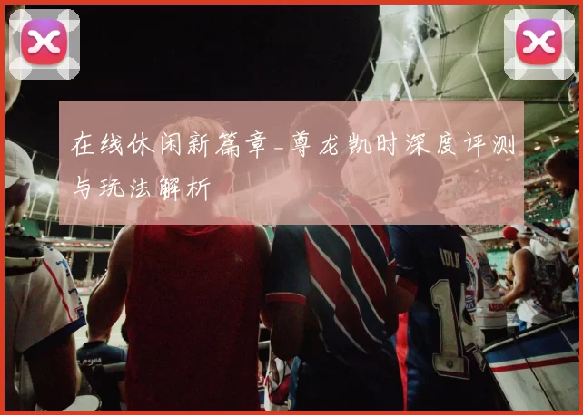 在线休闲新篇章_尊龙凯时深度评测与玩法解析