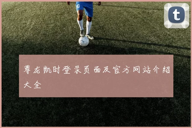 尊龙凯时登录页面及官方网站介绍大全