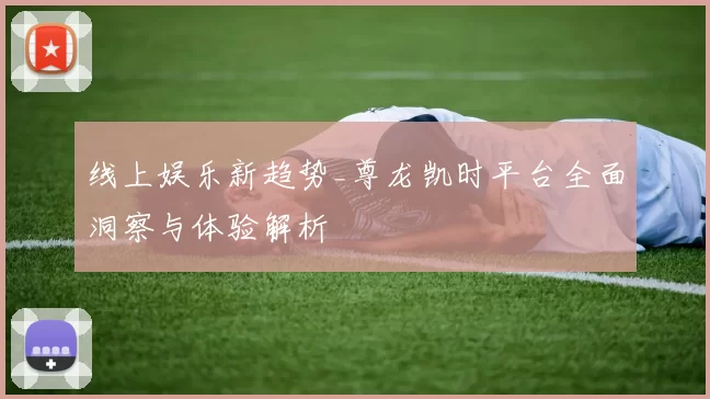 线上娱乐新趋势_尊龙凯时平台全面洞察与体验解析