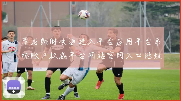 尊龙凯时快速进入平台应用平台系统账户权威平台网站官网入口地址地址地址