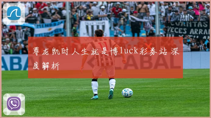尊龙凯时人生就是博luck彩券站 深度解析