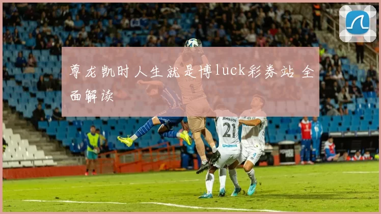 尊龙凯时人生就是博luck彩券站 全面解读