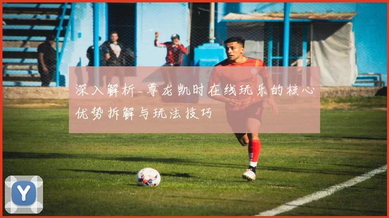 深入解析_尊龙凯时在线玩乐的核心优势拆解与玩法技巧